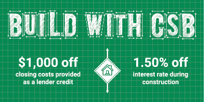 Build with CSB Construction Loan Special Spring 2025 $1,000 off closing costs provided as lender credit. House Icon. 1.50% off interest rate during construction.